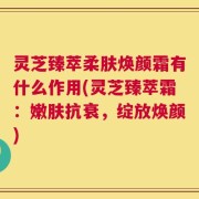 灵芝臻萃柔肤焕颜霜有什么作用(灵芝臻萃霜：嫩肤抗衰，绽放焕颜)