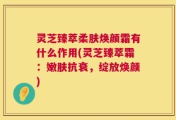灵芝臻萃柔肤焕颜霜有什么作用(灵芝臻萃霜：嫩肤抗衰，绽放焕颜)