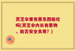 灵芝伞里有黑东西能吃吗(灵芝伞内长有黑物，能否安全食用？)