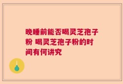 晚睡前能否喝灵芝孢子粉 喝灵芝孢子粉的时间有何讲究