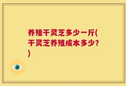 养殖干灵芝多少一斤(干灵芝养殖成本多少？)