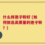 什么样孢子粉好 (如何挑选高质量的孢子粉？)