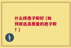 什么样孢子粉好 (如何挑选高质量的孢子粉？)
