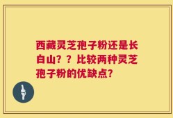 西藏灵芝孢子粉还是长白山？？比较两种灵芝孢子粉的优缺点？