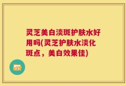 灵芝美白淡斑护肤水好用吗(灵芝护肤水淡化斑点，美白效果佳)