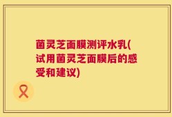 菌灵芝面膜测评水乳(试用菌灵芝面膜后的感受和建议)