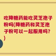 吃降糖药能吃灵芝孢子粉吗(降糖药和灵芝孢子粉可以一起服用吗？)