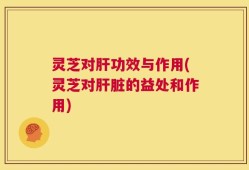 灵芝对肝功效与作用(灵芝对肝脏的益处和作用)