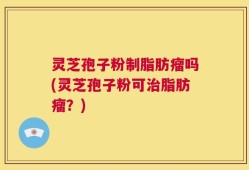 灵芝孢子粉制脂肪瘤吗(灵芝孢子粉可治脂肪瘤？)