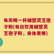 每天喝一杯破壁灵芝孢子粉(每日饮用破壁灵芝孢子粉，身体更棒)