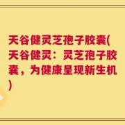 天谷健灵芝孢子胶囊(天谷健灵：灵芝孢子胶囊，为健康呈现新生机)