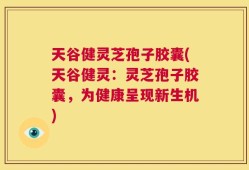 天谷健灵芝孢子胶囊(天谷健灵：灵芝孢子胶囊，为健康呈现新生机)
