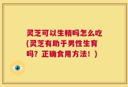 灵芝可以生精吗怎么吃(灵芝有助于男性生育吗？正确食用方法！)