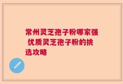 常州灵芝孢子粉哪家强 优质灵芝孢子粉的挑选攻略