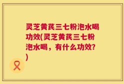 灵芝黄芪三七粉泡水喝功效(灵芝黄芪三七粉泡水喝，有什么功效？)