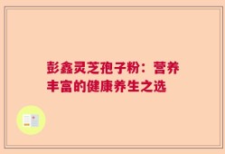 彭鑫灵芝孢子粉：营养丰富的健康养生之选