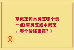 草灵芝和木灵芝哪个贵一点(草灵芝或木灵芝，哪个价格更高？)