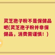 灵芝孢子粉不是保健品吧(灵芝孢子粉并非保健品，消费需谨慎！)