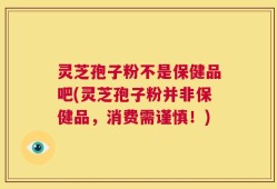 灵芝孢子粉不是保健品吧(灵芝孢子粉并非保健品，消费需谨慎！)