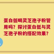蛋白低喝灵芝孢子粉管用吗？探讨蛋白低与灵芝孢子粉的搭配效果？