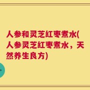 人参和灵芝红枣煮水(人参灵芝红枣煮水，天然养生良方)