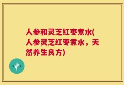 人参和灵芝红枣煮水(人参灵芝红枣煮水，天然养生良方)