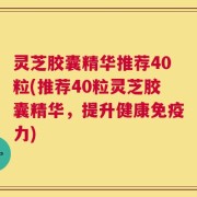 灵芝胶囊精华推荐40粒(推荐40粒灵芝胶囊精华，提升健康免疫力)