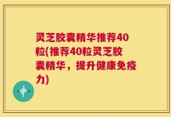 灵芝胶囊精华推荐40粒(推荐40粒灵芝胶囊精华，提升健康免疫力)