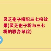 灵芝孢子粉配三七粉效果(灵芝孢子粉与三七粉的联合考验)
