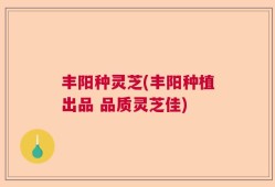 丰阳种灵芝(丰阳种植出品 品质灵芝佳)