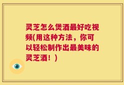 灵芝怎么煲酒最好吃视频(用这种方法，你可以轻松制作出最美味的灵芝酒！)