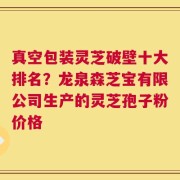 真空包装灵芝破壁十大排名？龙泉森芝宝有限公司生产的灵芝孢子粉价格