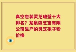 真空包装灵芝破壁十大排名？龙泉森芝宝有限公司生产的灵芝孢子粉价格