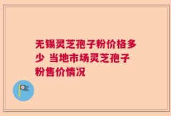 无锡灵芝孢子粉价格多少 当地市场灵芝孢子粉售价情况