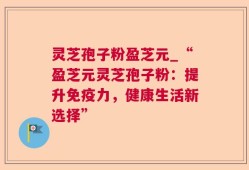 灵芝孢子粉盈芝元_“盈芝元灵芝孢子粉：提升免疫力，健康生活新选择”