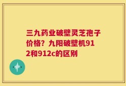三九药业破壁灵芝孢子价格？九阳破壁机912和912c的区别