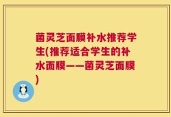 菌灵芝面膜补水推荐学生(推荐适合学生的补水面膜——菌灵芝面膜)
