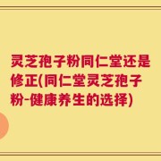 灵芝孢子粉同仁堂还是修正(同仁堂灵芝孢子粉-健康养生的选择)