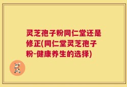 灵芝孢子粉同仁堂还是修正(同仁堂灵芝孢子粉-健康养生的选择)