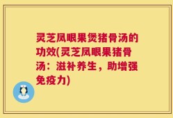 灵芝凤眼果煲猪骨汤的功效(灵芝凤眼果猪骨汤：滋补养生，助增强免疫力)