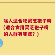 啥人适合吃灵芝孢子粉(适合食用灵芝孢子粉的人群有哪些？)