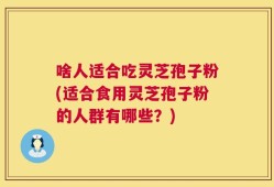 啥人适合吃灵芝孢子粉(适合食用灵芝孢子粉的人群有哪些？)