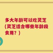 多大年龄可以吃灵芝 (灵芝适合哪些年龄段食用？)