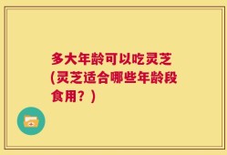 多大年龄可以吃灵芝 (灵芝适合哪些年龄段食用？)