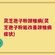 灵芝孢子粉颈椎病(灵芝孢子粉能改善颈椎病症状)