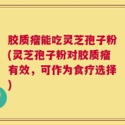 胶质瘤能吃灵芝孢子粉(灵芝孢子粉对胶质瘤有效，可作为食疗选择)