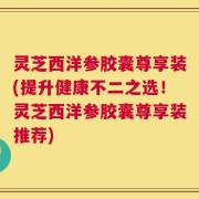灵芝西洋参胶囊尊享装(提升健康不二之选！灵芝西洋参胶囊尊享装推荐)