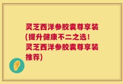 灵芝西洋参胶囊尊享装(提升健康不二之选！灵芝西洋参胶囊尊享装推荐)