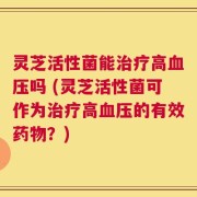 灵芝活性菌能治疗高血压吗 (灵芝活性菌可作为治疗高血压的有效药物？)