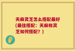 天麻灵芝怎么搭配最好(最佳搭配：天麻和灵芝如何搭配？)